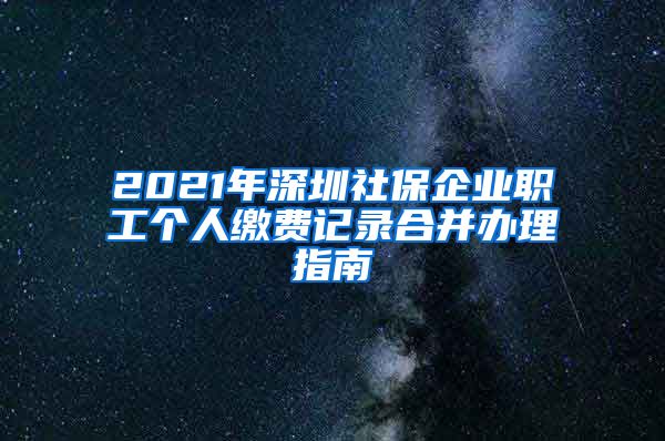 2021年深圳社保企业职工个人缴费记录合并办理指南