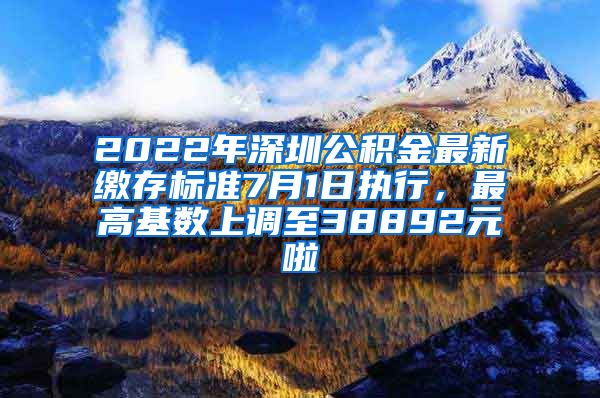 2022年深圳公积金最新缴存标准7月1日执行，最高基数上调至38892元啦