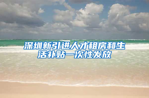 深圳新引进人才租房和生活补贴一次性发放