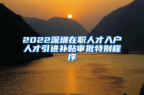 2022深圳在职人才入户人才引进补贴审批特别程序