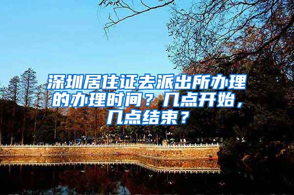 深圳居住证去派出所办理的办理时间？几点开始，几点结束？