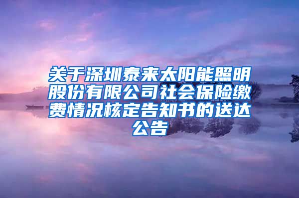 关于深圳泰来太阳能照明股份有限公司社会保险缴费情况核定告知书的送达公告