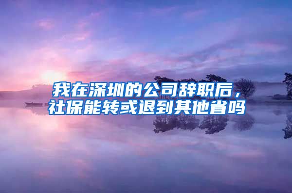 我在深圳的公司辞职后，社保能转或退到其他省吗