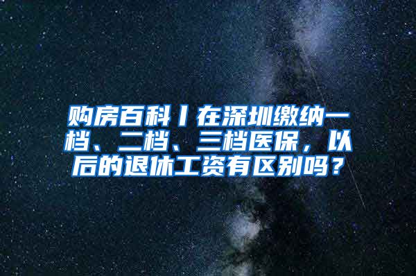 购房百科丨在深圳缴纳一档、二档、三档医保，以后的退休工资有区别吗？