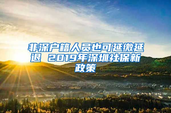 非深户籍人员也可延缴延退 2019年深圳社保新政策