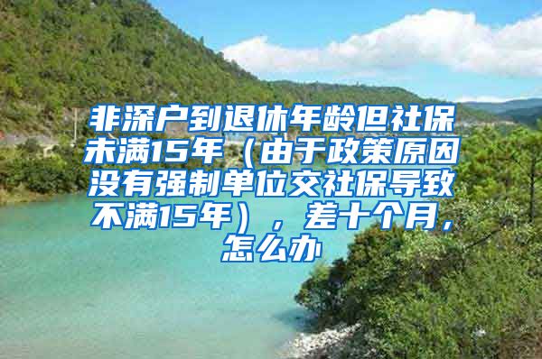 非深户到退休年龄但社保未满15年（由于政策原因没有强制单位交社保导致不满15年），差十个月，怎么办