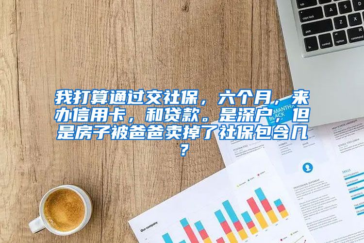 我打算通过交社保，六个月，来办信用卡，和贷款。是深户，但是房子被爸爸卖掉了社保包含几？