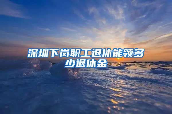 深圳下岗职工退休能领多少退休金