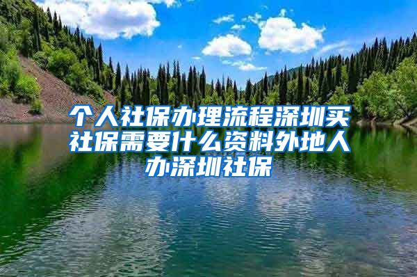 个人社保办理流程深圳买社保需要什么资料外地人办深圳社保