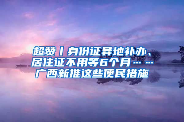 超赞丨身份证异地补办、居住证不用等6个月……广西新推这些便民措施