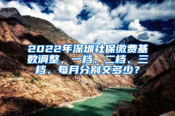 2022年深圳社保缴费基数调整，一档、二档、三档，每月分别交多少？