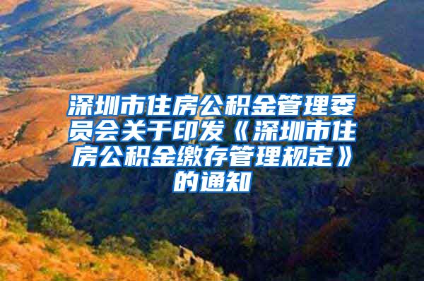 深圳市住房公积金管理委员会关于印发《深圳市住房公积金缴存管理规定》的通知