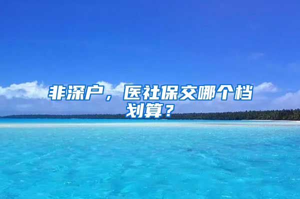 非深户，医社保交哪个档划算？