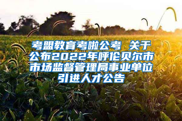 考盟教育考啦公考 关于公布2022年呼伦贝尔市市场监督管理局事业单位引进人才公告