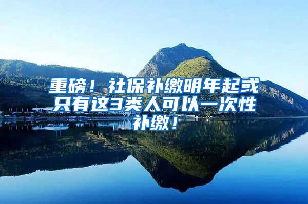 重磅！社保补缴明年起或只有这3类人可以一次性补缴！