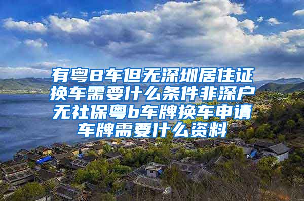 有粤B车但无深圳居住证换车需要什么条件非深户无社保粤b车牌换车申请车牌需要什么资料