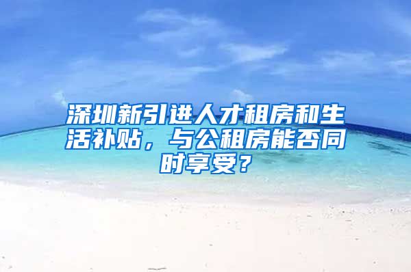 深圳新引进人才租房和生活补贴，与公租房能否同时享受？