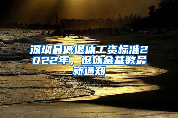 深圳最低退休工资标准2022年，退休金基数最新通知