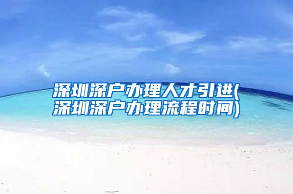 深圳深户办理人才引进(深圳深户办理流程时间)