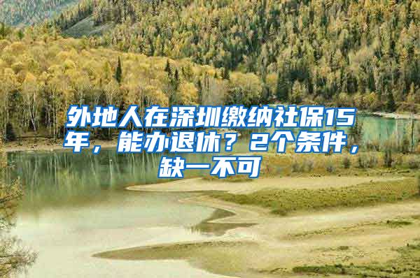 外地人在深圳缴纳社保15年，能办退休？2个条件，缺一不可