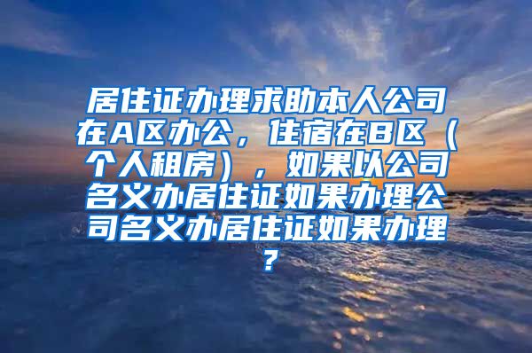 居住证办理求助本人公司在A区办公，住宿在B区（个人租房），如果以公司名义办居住证如果办理公司名义办居住证如果办理？