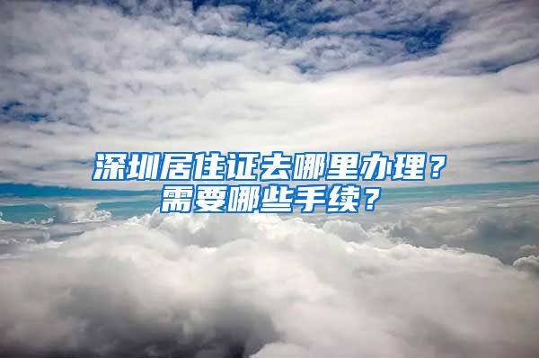 深圳居住证去哪里办理？需要哪些手续？