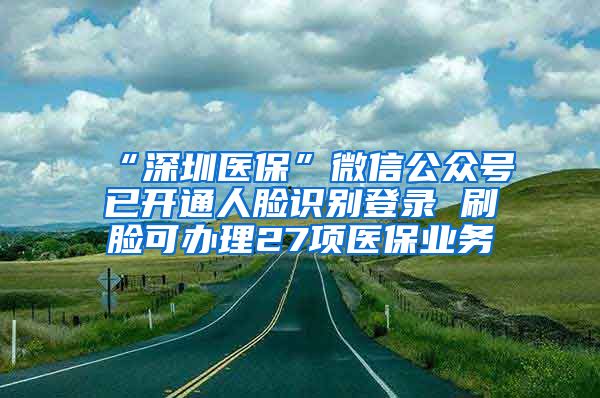 “深圳医保”微信公众号已开通人脸识别登录 刷脸可办理27项医保业务