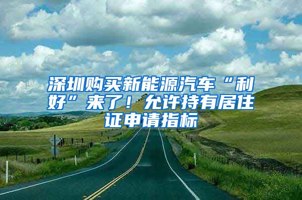 深圳购买新能源汽车“利好”来了！允许持有居住证申请指标