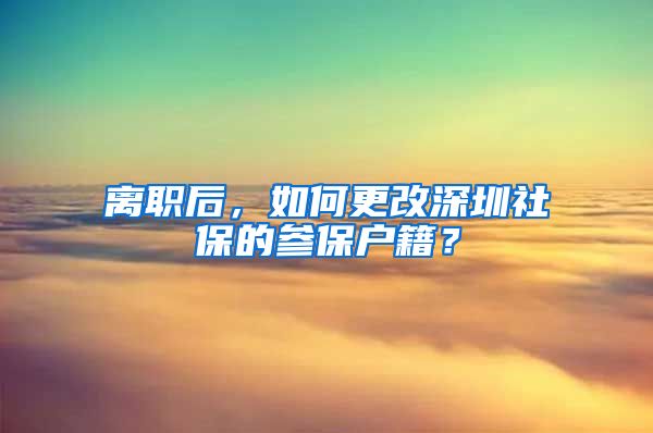 离职后，如何更改深圳社保的参保户籍？