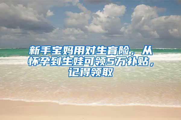 新手宝妈用对生育险，从怀孕到生娃可领5万补贴，记得领取