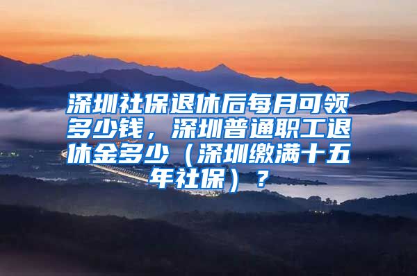 深圳社保退休后每月可领多少钱，深圳普通职工退休金多少（深圳缴满十五年社保）？