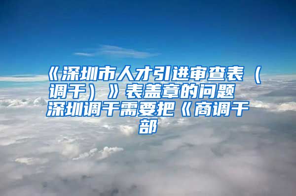 《深圳市人才引进审查表（调干）》表盖章的问题 深圳调干需要把《商调干部