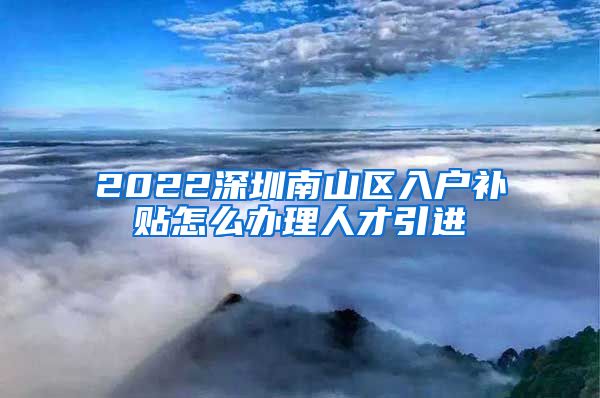 2022深圳南山区入户补贴怎么办理人才引进