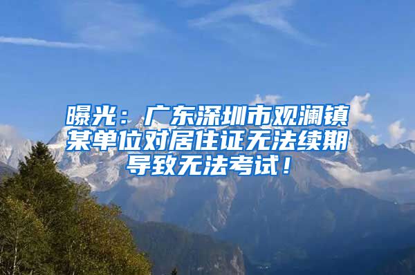 曝光：广东深圳市观澜镇某单位对居住证无法续期导致无法考试！