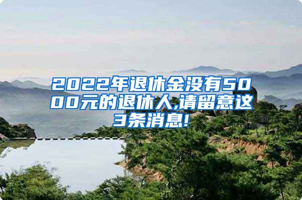 2022年退休金没有5000元的退休人,请留意这3条消息!