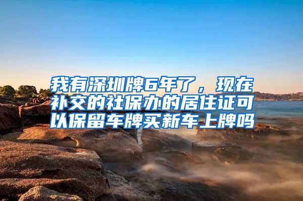 我有深圳牌6年了，现在补交的社保办的居住证可以保留车牌买新车上牌吗