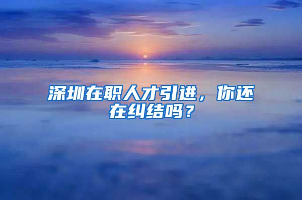 深圳在职人才引进，你还在纠结吗？