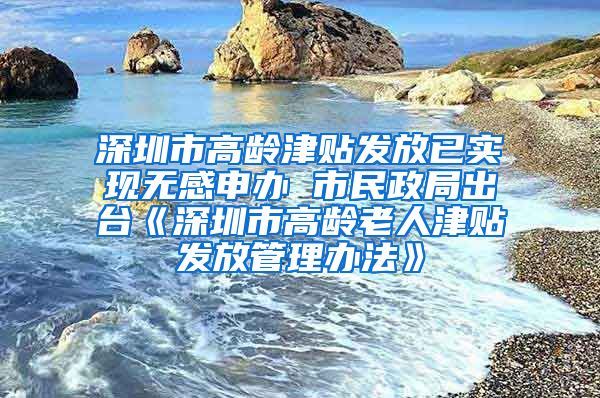 深圳市高龄津贴发放已实现无感申办 市民政局出台《深圳市高龄老人津贴发放管理办法》