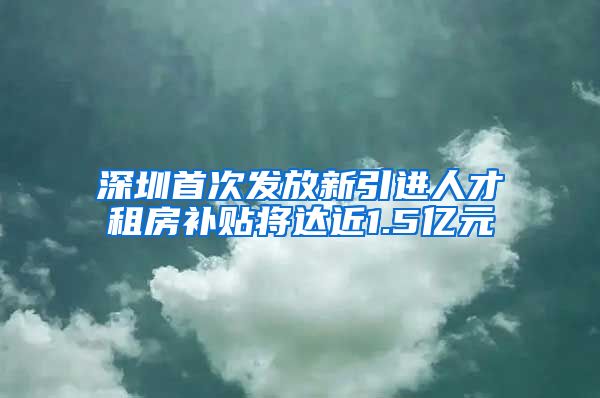 深圳首次发放新引进人才租房补贴将达近1.5亿元