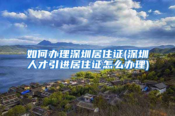 如何办理深圳居住证(深圳人才引进居住证怎么办理)