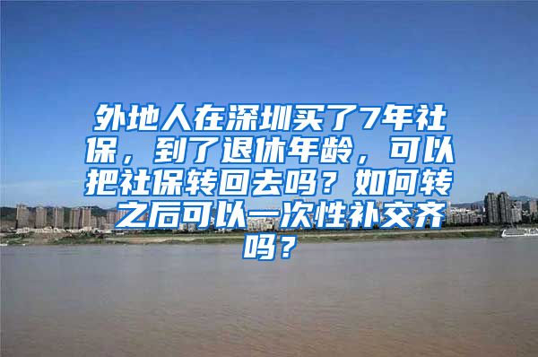 外地人在深圳买了7年社保，到了退休年龄，可以把社保转回去吗？如何转 之后可以一次性补交齐吗？