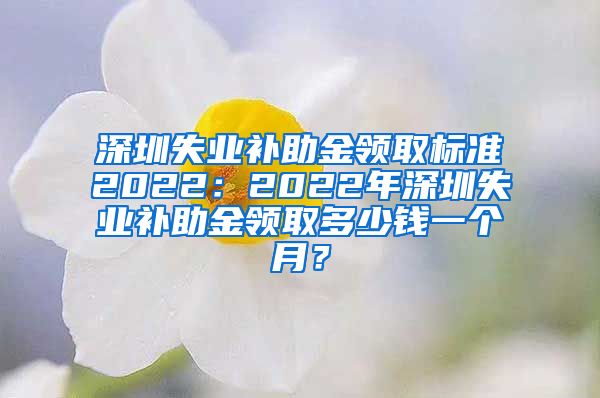 深圳失业补助金领取标准2022：2022年深圳失业补助金领取多少钱一个月？