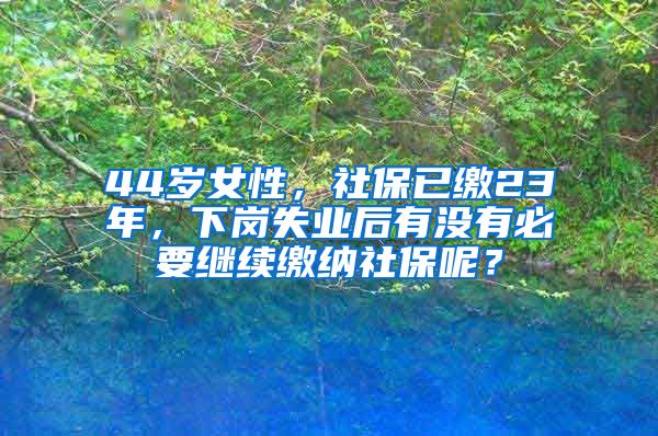 44岁女性，社保已缴23年，下岗失业后有没有必要继续缴纳社保呢？