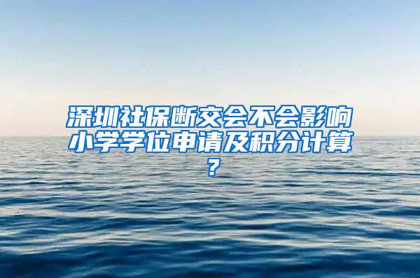 深圳社保断交会不会影响小学学位申请及积分计算？