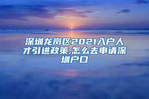 深圳龙岗区2021入户人才引进政策,怎么去申请深圳户口