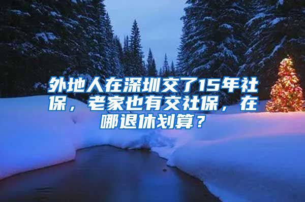 外地人在深圳交了15年社保，老家也有交社保，在哪退休划算？