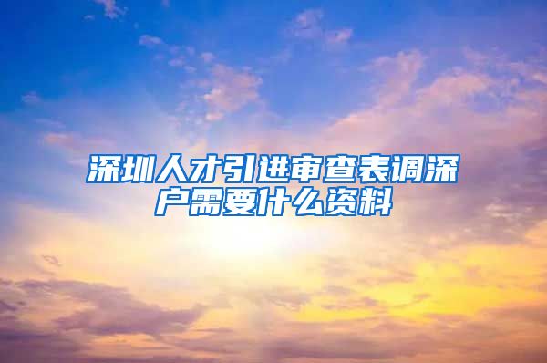 深圳人才引进审查表调深户需要什么资料