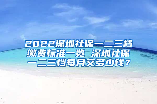 2022深圳社保一二三档缴费标准一览 深圳社保一二三档每月交多少钱？