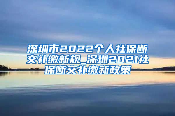 深圳市2022个人社保断交补缴新规_深圳2021社保断交补缴新政策