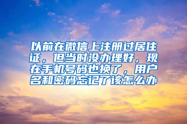 以前在微信上注册过居住证，但当时没办理好，现在手机号码也换了，用户名和密码忘记了该怎么办